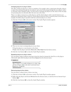 Page 125CHP. 8USING THE MIXER
123
Arranging plug-ins on plug-in chains
The effect of plug-ins placed on a chain is cumulative. For example, when a signal passes through a plug-in, 
it carries those settings through the next plug-in, and carries both settings through the next plug-in, and so 
on. Because of this cumulative effect, you may need to rearrange the plug-ins on the chain so that one plug-
in’s processing does not adversely affect the next one in the chain. 
There is no right or wrong way to order...