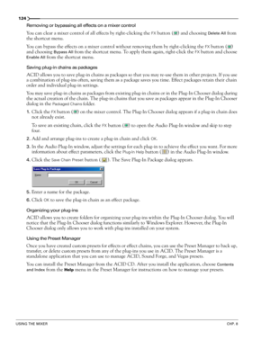 Page 126124
USING THE MIXERCHP. 8
Removing or bypassing all effects on a mixer control
You can clear a mixer control of all effects by right-clicking the FX button ( ) and choosing Delete All from 
the shortcut menu.
You can bypass the effects on a mixer control without removing them by right-clicking the 
FX button ( ) 
and choosing 
Bypass All from the shortcut menu. To apply them again, right-click the FX button and choose 
Enable All from the shortcut menu.
Saving plug-in chains as packages
ACID allows you...