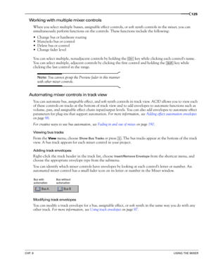 Page 127CHP. 8USING THE MIXER
125
Working with multiple mixer controls
When you select multiple busses, assignable effect controls, or soft synth controls in the mixer, you can 
simultaneously perform functions on the controls. These functions include the following:
Change bus or hardware routing
Mute/solo bus or control
Delete bus or control
Change fader level
You can select multiple, nonadjacent controls by holding the   key while clicking each control’s name. 
You can select multiple, adjacent controls by...