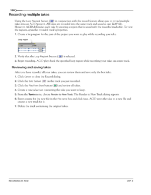 Page 132130
RECORDING IN ACIDCHP. 9
Recording multiple takes
Using the Loop Playback button ( ) in conjunction with the record feature allows you to record multiple 
takes into an ACID project. All takes are recorded into the same track and saved as one WAV file. 
However, ACID delineates each take by creating a region that is saved with the recorded media file. To view 
the regions, open the recorded track’s properties.
1.Create a loop region for the part of the project you want to play while recording your...