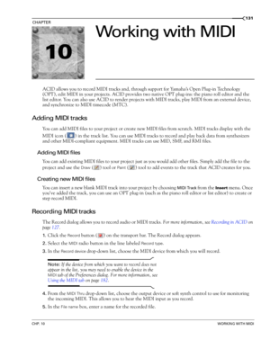 Page 13310
CHP. 10WORKING WITH MIDI
CHAPTER131
Working with MIDI
ACID allows you to record MIDI tracks and, through support for Yamaha’s Open Plug-in Technology 
(OPT), edit MIDI in your projects. ACID provides two native OPT plug-ins: the piano roll editor and the 
list editor. You can also use ACID to render projects with MIDI tracks, play MIDI from an external device, 
and synchronize to MIDI timecode (MTC).
Adding MIDI tracks
You can add MIDI files to your project or create new MIDI files from scratch. MIDI...