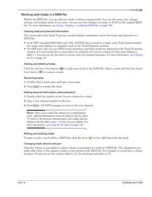 Page 135CHP. 10WORKING WITH MIDI
133
Working with tracks in a MIDI file
Within the MIDI file, you can add new tracks or delete existing tracks. You can also mute, solo, change 
settings, and rename tracks. If you want, you can save the changes you make in ACID to the original MIDI 
file. For more information, see Saving, reloading, or replacing MIDI files on page 148.
Viewing track and channel information
The General tab of the Track Properties window displays information about the tracks and channels in a 
MIDI...