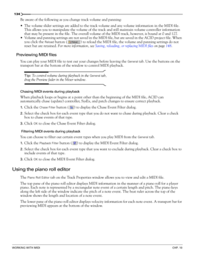 Page 136134
WORKING WITH MIDICHP. 10
Be aware of the following as you change track volume and panning:
The volume slider settings are added to the track volume and any volume information in the MIDI file. 
This allows you to manipulate the volume of the track and still maintain volume controller information 
that may be present in the file. The overall volume of the MIDI track, however, is bound at 0 and 127.
Volume and panning settings are not saved in the MIDI file, but are saved in the ACID project file....