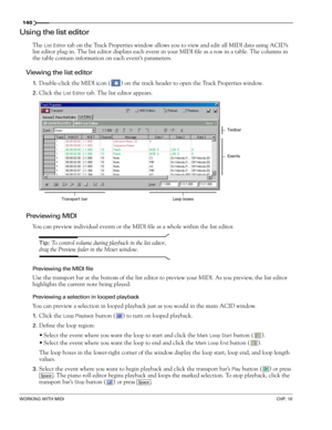 Page 142140
WORKING WITH MIDICHP. 10
Using the list editor
The List Editor tab on the Track Properties window allows you to view and edit all MIDI data using ACID’s 
list editor plug-in. The list editor displays each event in your MIDI file as a row in a table. The columns in 
the table contain information on each event’s parameters. 
Viewing the list editor
1.Double-click the MIDI icon ( ) on the track header to open the Track Properties window.
2.Click the List Editor tab. The list editor appears.
Previewing...