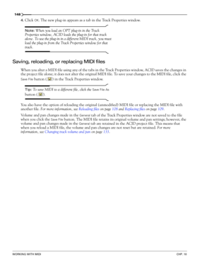Page 150148
WORKING WITH MIDICHP. 10
4.Click OK. The new plug-in appears as a tab in the Track Properties window. 
Note: When you load an OPT plug-in in the Track 
Properties window, ACID loads the plug-in for that track 
alone. To use the plug-in in a different MIDI track, you must 
load the plug-in from the Track Properties window for that 
track.
Saving, reloading, or replacing MIDI files
When you alter a MIDI file using any of the tabs in the Track Properties window, ACID saves the changes in 
the project...