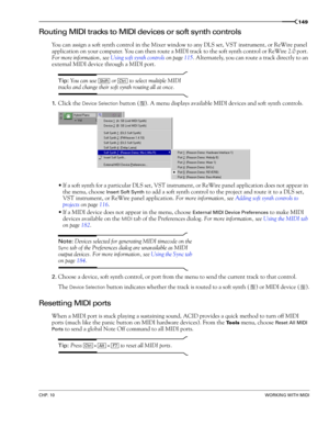 Page 151CHP. 10WORKING WITH MIDI
149
Routing MIDI tracks to MIDI devices or soft synth controls
You can assign a soft synth control in the Mixer window to any DLS set, VST instrument, or ReWire panel 
application on your computer. You can then route a MIDI track to the soft synth control or ReWire 2.0 port. 
For more information, see Using soft synth controls on page 115. Alternately, you can route a track directly to an 
external MIDI device through a MIDI port. 
Tip: You can use   or   to select multiple MIDI...
