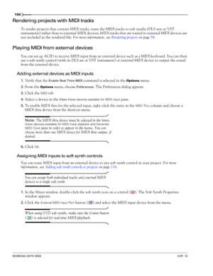 Page 152150
WORKING WITH MIDICHP. 10
Rendering projects with MIDI tracks
To render projects that contain MIDI tracks, route the MIDI tracks to soft synths (DLS sets or VST 
instruments) rather than to external MIDI devices; MIDI tracks that are routed to external MIDI devices are 
not included in the rendered file. For more information, see Rendering projects on page 54.
Playing MIDI from external devices
You can set up ACID to receive MIDI input from an external device such as a MIDI keyboard. You can then 
use...