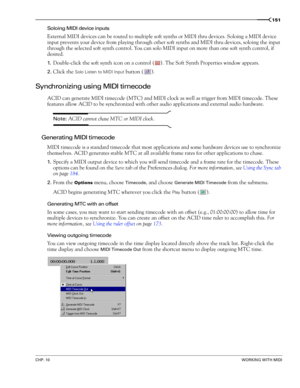 Page 153CHP. 10WORKING WITH MIDI
151
Soloing MIDI device inputs
External MIDI devices can be routed to multiple soft synths or MIDI thru devices. Soloing a MIDI device 
input prevents your device from playing through other soft synths and MIDI thru devices, soloing the input 
through the selected soft synth control. You can solo MIDI input on more than one soft synth control, if 
desired.
1.Double-click the soft synth icon on a control ( ). The Soft Synth Properties window appears. 
2.Click the Solo Listen to...