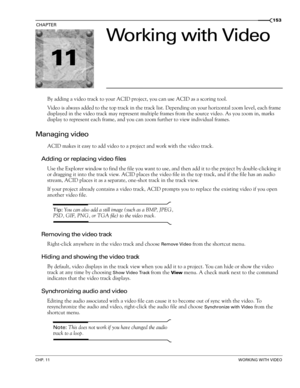 Page 15511
CHP. 11WORKING WITH VIDEO
CHAPTER153
Working with Video
By adding a video track to your ACID project, you can use ACID as a scoring tool.
Video is always added to the top track in the track list. Depending on your horizontal zoom level, each frame 
displayed in the video track may represent multiple frames from the source video. As you zoom in, marks 
display to represent each frame, and you can zoom further to view individual frames.
Managing video
ACID makes it easy to add video to a project and...