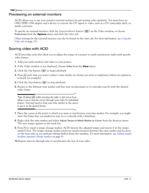 Page 158156
WORKING WITH VIDEOCHP. 11
Previewing on external monitors
ACID allows you to use your system’s external monitor for previewing video playback. You must have an 
OHCI IEEE-1394 adapter and a device to convert the DV signal to video, such as a DV camcorder, deck, or 
media converter.
To specify an external monitor, click the 
External Monitor button ( ) on the Video window, or choose 
Preferences from the Options menu and click the Video tab.
Other settings for the external monitor can also be found on...