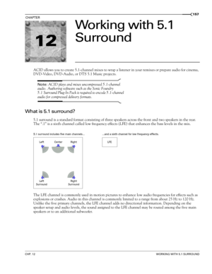 Page 15912
CHP. 12WORKING WITH 5.1 SURROUND
CHAPTER157
Working with 5.1 
Surround
ACID allows you to create 5.1-channel mixes to wrap a listener in your remixes or prepare audio for cinema, 
DVD-Video, DVD-Audio, or DTS 5.1 Music projects. 
Note: ACID plays and mixes uncompressed 5.1-channel 
audio. Authoring software such as the Sonic Foundry 
5.1 Surround Plug-In Pack is required to encode 5.1-channel 
audio for compressed delivery formats.
What is 5.1 surround?
5.1 surround is a standard format consisting of...