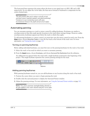 Page 167CHP. 12WORKING WITH 5.1 SURROUND
165
The horizontal lines represent the points where the front-to-rear signal ratio is 6 dB, 0 dB, and -6 dB 
respectively. As you adjust the 
Center fader, the lines move forward or backward to compensate for the 
center-channel gain.
The grid assumes that youre using a correctly set-up 
surround system (matched speakers and ideal positioning). 
Variations in your monitoring system will cause 
inconsistencies between the graph and perceived output. 
Automating panning
You...
