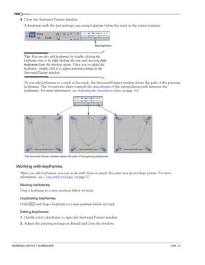 Page 168166
WORKING WITH 5.1 SURROUNDCHP. 12
4.Close the Surround Panner window.
A keyframe with the pan settings you created appears below the track at the cursor position. 
Tip: You can also add keyframes by double-clicking the 
keyframe row or by right-clicking the row and choosing 
Add 
Keyframe
 from the shortcut menu. Once you’ve added the 
keyframe, double-click it to adjust panning settings in the 
Surround Panner window.
As you add keyframes to a track or bus track, the Surround Panner window shows the...