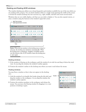 Page 174172
CUSTOMIZING ACIDAPPENDIX A
Docking and floating ACID windows
The window docking area allows you to keep frequently used windows available but out of the way while you 
are working with a project. You can dock windows either in a single stack spanning the width of the screen 
or divide the window docking area into sections (e.g., right, middle, and left) and create several stacks. 
Windows that are not visible display a tab that you can click to display it. You can also expand, restore, or 
close a...