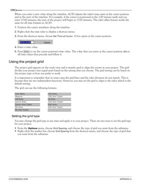 Page 176174
CUSTOMIZING ACIDAPPENDIX A
When you enter a new value along the timeline, ACID adjusts the ruler’s time units at the cursor position 
and at the start of the timeline. For example, if the cursor is positioned at the 2:00 minute mark and you 
enter 15:00 minutes, the start of the project will begin at 13:00 minutes. The ruler offset feature works the 
same for all time formats in ACID.
1.Position the cursor anywhere along the timeline.
2.Right-click the time ruler to display a shortcut menu.
3.From...
