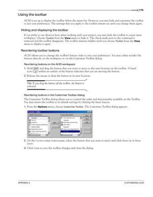 Page 177APPENDIX ACUSTOMIZING ACID
175
Using the toolbar
ACID is set up to display the toolbar below the menu bar. However, you may hide and customize the toolbar 
to suit your preferences. The settings that you apply to the toolbar remain set until you change them again.
Hiding and displaying the toolbar
If you prefer to use shortcut keys when working with your project, you may hide the toolbar to create more 
workspace. Choose 
Toolbar from the View menu to hide it. The check mark next to the command is...