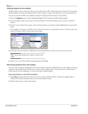 Page 178176
CUSTOMIZING ACIDAPPENDIX A
Adding buttons to the toolbar
ACID includes a series of buttons that you may add to the toolbar. These buttons are listed in the Customize 
Toolbar dialog. You may also add separators on the toolbar to organize the buttons to suit your preferences.
You may return the toolbar to its default settings by clicking the
 Reset button on the dialog.
1.From the Options menu, choose Customize Toolbar. The Customize Toolbar dialog appears.
2.On the Available toolbar buttons pane, use...