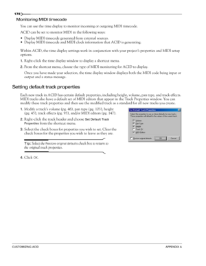 Page 180178
CUSTOMIZING ACIDAPPENDIX A
Monitoring MIDI timecode
You can use the time display to monitor incoming or outgoing MIDI timecode.
ACID can be set to monitor MIDI in the following ways:
Display MIDI timecode generated from external sources. 
Display MIDI timecode and MIDI clock information that ACID is generating.
Within ACID, the time display settings work in conjunction with your project’s properties and MIDI setup 
options. 
1.Right-click the time display window to display a shortcut menu.
2.From...