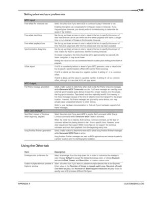 Page 187APPENDIX ACUSTOMIZING ACID
185
Setting advanced sync preferences
Using the Other tab 
MTC Input
Free-wheel for timecode loss Select this check box if you want ACID to continue to play if timecode is lost.
Enabling this option can compensate for infrequent losses in timecode. If you 
frequently lose timecode, you should perform troubleshooting to determine the 
cause of the problem.
Free-wheel slack time Use the up and down arrows or enter a value in the box to specify the amount of 
time that timecode...