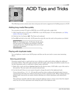 Page 189B
APPENDIX BACID TIPS AND TRICKS
APPENDIX
187
ACID Tips and Tricks
The following sections contain some time-saving tips and creative suggestions for building projects in ACID.
Adding long media files quickly
You can paint an entire CD track or MIDI file on an ACID track with a single click.
1.Add a long file such as a CD track or MIDI file to your ACID project. For more information, see Adding 
media to the project on page 36.
2.Click the Paint Tool button ( ). The Paint tool is selected.
3.Press   and...