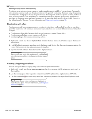 Page 190188
ACID TIPS AND TRICKSAPPENDIX B
Panning in conjunction with detuning 
Few things are as uninteresting as a series of tracks panned down the middle of a stereo image. Particularly 
after detuning a paired track, you should experiment with spatially positioning the tracks using the panning 
control (on the multipurpose slider) or a pan envelope. Panning each track to a specific channel produces a 
nice, wide aural effect. If you are looking for something a little more dynamic, position the original...