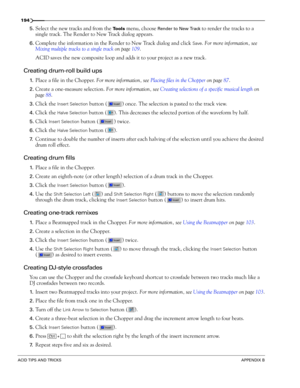 Page 196194
ACID TIPS AND TRICKSAPPENDIX B
5.Select the new tracks and from the Tools menu, choose Render to New Track to render the tracks to a 
single track. The Render to New Track dialog appears. 
6.Complete the information in the Render to New Track dialog and click Save. For more information, see 
Mixing multiple tracks to a single track on page 109.
ACID saves the new composite loop and adds it to your project as a new track.
Creating drum-roll build ups
1.Place a file in the Chopper. For more...