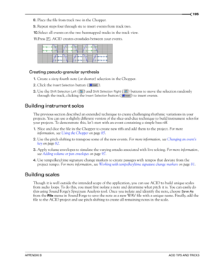 Page 197APPENDIX BACID TIPS AND TRICKS
195
8.Place the file from track two in the Chopper.
9.Repeat steps four through six to insert events from track two.
10 .Select all events on the two beatmapped tracks in the track view.
11.Press  . ACID creates crossfades between your events.
Creating pseudo-granular synthesis
1.Create a sixty-fourth note (or shorter) selection in the Chopper.
2.Click the Insert Selection button ( ).
3.Use the Shift Selection Left () and Shift Selection Right ( ) buttons to move the...
