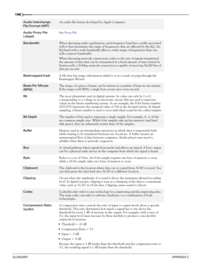 Page 200198
GLOSSARYAPPENDIX C
Audio Interchange 
File Format (AIFF)An audio file format developed by Apple Computer.
Audio Proxy File 
(.sfap0)See Proxy File.
BandwidthWhen discussing audio equalization, each frequency band has a width associated 
with it that determines the range of frequencies that are affected by the EQ. An 
EQ band with a wide bandwidth affects a wider range of frequencies than one 
with a narrow bandwidth.
When discussing network connections, refers to the rate of signals transmitted; 
the...
