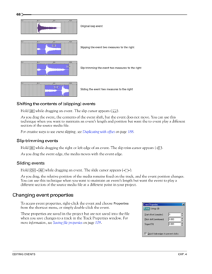 Page 7068
EDITING EVENTSCHP. 4
Shifting the contents of (slipping) events
Hold   while dragging an event. The slip cursor appears ( ).
As you drag the event, the contents of the event shift, but the event does not move. You can use this 
technique when you want to maintain an event’s length and position but want the to event play a different 
section of the source media file.
For creative ways to use event slipping, see Duplicating with offset on page 188.
Slip-trimming events
Hold   while dragging the right or...