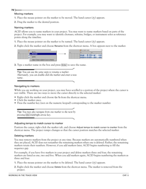 Page 7472
WORKING IN THE TRACK VIEWCHP. 5
Moving markers
1.
Place the mouse pointer on the marker to be moved. The hand cursor ( ) appears. 
2.Drag the marker to the desired position.
Naming markers
ACID allows you to name markers in your project. You may want to name markers based on parts of the 
project. For example, you may want to identify choruses, refrains, bridges, or instrument solos as reference 
points along the timeline. 
1.Place the mouse pointer on the marker to be named. The hand cursor ( )...