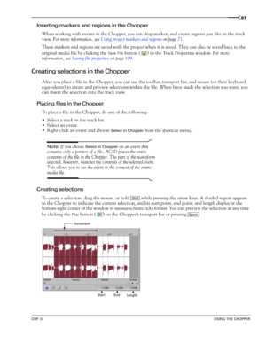 Page 89CHP. 6USING THE CHOPPER
87
Inserting markers and regions in the Chopper
When working with events in the Chopper, you can drop markers and create regions just like in the track 
view. For more information, see Using project markers and regions on page 71.
These markers and regions are saved with the project when it is saved. They can also be saved back to the 
original media file by clicking the 
Save File button ( ) in the Track Properties window. For more 
information, see Saving file properties on page...