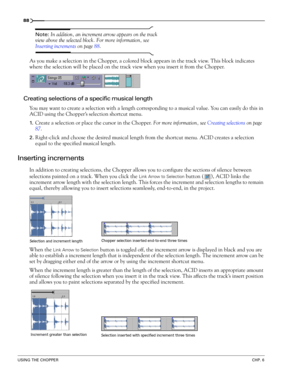 Page 9088
USING THE CHOPPERCHP. 6
Note: In addition, an increment arrow appears on the track 
view above the selected block. For more information, see 
Inserting increments on page 88.
As you make a selection in the Chopper, a colored block appears in the track view. This block indicates 
where the selection will be placed on the track view when you insert it from the Chopper. 
Creating selections of a specific musical length
You may want to create a selection with a length corresponding to a musical value. You...