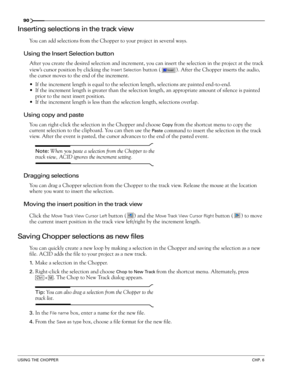 Page 9290
USING THE CHOPPERCHP. 6
Inserting selections in the track view
You can add selections from the Chopper to your project in several ways.
Using the Insert Selection button
After you create the desired selection and increment, you can insert the selection in the project at the track 
view’s cursor position by clicking the 
Insert Selection button ( ). After the Chopper inserts the audio, 
the cursor moves to the end of the increment.
If the increment length is equal to the selection length, selections...