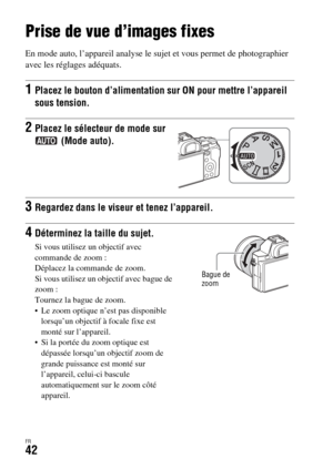 Page 106FR42
Prise de vue et visualisation des images
Prise de vue d’images fixes
En mode auto, l’appareil analyse le sujet et vous permet de photographier 
avec les réglages adéquats.
1Placez le bouton d’alimentation sur ON pour mettre l’appareil 
sous tension.
2Placez le sélecteur de mode sur 
 (Mode auto).
3Regardez dans le viseur et tenez l’appareil.
4Déterminez la taille du sujet.
Si vous utilisez un objectif avec 
commande de zoom : 
Déplacez la commande de zoom.
Si vous utilisez un objectif avec bague de...