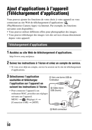 Page 114FR50
Utilisation des applications
Ajout d’applications à l’appareil 
(Téléchargement d’applications)
Vous pouvez ajouter les fonctions de votre choix à votre appareil en vous 
connectant au site Web de téléchargement d’applications   
(PlayMemories Camera Apps) via Internet. Par exemple, les fonctions 
suivantes sont disponibles : 
 Vous pouvez utiliser différents effets pour photographier des images.
 Vous pouvez télécharger des images vers des services réseau directement 
depuis votre appareil....