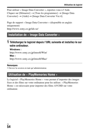 Page 118Utilisation du logiciel
FR54
Pour utiliser « Image Data Converter », reportez-vous à l’Aide.
Cliquez sur [Démarrer] t [Tous les programmes] t [Image Data 
Converter] t [Aide]t [Image Data Converter Ver.4].
Page de support « Image Data Converter » (disponible en anglais 
uniquement)
http://www.sony.co.jp/ids-se/
Remarques Ouvrez la session en tant qu’administrateur.
Le logiciel « PlayMemories Home » vous permet d’importer des images 
fixes et des films sur votre ordinateur pour les utiliser. «...