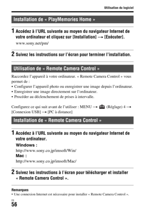 Page 120Utilisation du logiciel
FR56
Raccordez l’appareil à votre ordinateur. « Remote Camera Control » vous 
permet de : 
 Configurer l’appareil photo ou enregistrer une image depuis l’ordinateur.
 Enregistrer une image directement sur l’ordinateur.
 Procéder au déclenchement de prises à intervalle.
Configurez ce qui suit avant de l’utiliser : MENU t  (Réglage) 4 t 
[Connexion USB] t [PC à distance]
Remarques Une connexion Internet est nécessaire pour installer « Remote Camera Control ».
Installation de «...