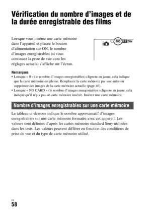 Page 122FR58
Vérification du nombre d’images et de 
la durée enregistrable des films
Remarques Lorsque « 0 » (le nombre d’images enregistrables) clignote en jaune, cela indique 
que la carte mémoire est pleine. Remplacez la carte mémoire par une autre ou 
supprimez des images de la carte mémoire actuelle (page 46).
 Lorsque « NO CARD » (le nombre d’images enregistrables) clignote en jaune, cela 
indique qu’il n’y a pas de carte mémoire insérée. Insérez une carte mémoire.
Le tableau ci-dessous indique le nombre...