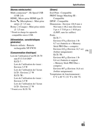 Page 129
Spécifications
FR65
FR
[Bornes entrée/sortie]
Multi connecteur* : Hi-Speed USB (USB 2.0)
HDMI : Micro-prise HDMI type D
Borne  m (Microphone) : Mini-prise 
stéréo 3,5 mm
Borne  i (Casque) : Mini-prise stéréo 
3,5 mm
* Prend en charge les appareils 
compatibles micro-USB.
[Alimentation, caractéristiques 
générales]
Batterie utilisée : Batterie  rechargeable NP-FW50
[Consommation électrique]
Lors de l’utilisation d’un FE 28-70  mm F3.5-5.6 OSS*
ILCE-7 : 
Lors de l’utilisation du viseur : 
Environ 3,5 W...