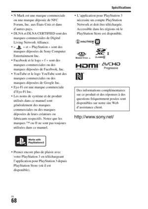 Page 132Spécifications
FR68
 N Mark est une marque commerciale 
ou une marque déposée de NFC 
Forum, Inc. aux États-Unis et dans 
d’autres pays.
 DLNA et DLNA CERTIFIED sont des 
marques commerciales de Digital 
Living Network Alliance.
 « » et « PlayStation » sont des 
marques déposées de Sony Computer 
Entertainment Inc.
 Facebook et le logo « f » sont des 
marques commerciales ou des 
marques déposées de Facebook, Inc.
 YouTube et le logo YouTube sont des 
marques commerciales ou des 
marques déposées de...