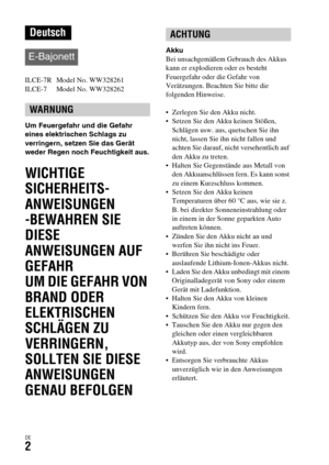 Page 134DE2
ILCE-7R  Model No. WW328261
ILCE-7  Model No. WW328262
Um Feuergefahr und die Gefahr 
eines elektrischen Schlags zu 
verringern, setzen Sie das Gerät 
weder Regen noch Feuchtigkeit aus.
WICHTIGE 
SICHERHEITS-
ANWEISUNGEN
-BEWAHREN SIE 
DIESE 
ANWEISUNGEN AUF
GEFAHR
UM DIE GEFAHR VON 
BRAND ODER 
ELEKTRISCHEN
SCHLÄGEN ZU 
VERRINGERN, 
SOLLTEN SIE DIESE
ANWEISUNGEN 
GENAU BEFOLGEN
Akku
Bei unsachgemäßem Gebrauch des Akkus 
kann er explodieren oder es besteht 
Feuergefahr oder die Gefahr von...