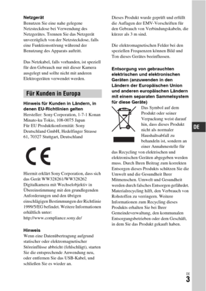 Page 135DE3
Netzgerät
Benutzen Sie eine nahe gelegene 
Netzsteckdose bei Verwendung des 
Netzgerätes. Trennen Sie das Netzgerät 
unverzüglich von der Netzsteckdose, falls 
eine Funktionsstörung während der 
Benutzung des Apparats auftritt.
Das Netzkabel, falls vorhanden, ist speziell 
für den Gebrauch nur mit dieser Kamera 
ausgelegt und sollte nicht mit anderen 
Elektrogeräten verwendet werden.
Hinweis für Kunden in Ländern, in 
denen EU-Richtlinien gelten
Hersteller: Sony Corporation, 1-7-1 Konan 
Minato-ku...