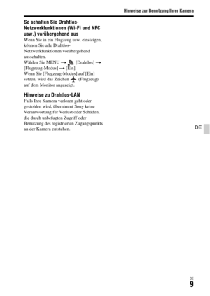 Page 141Hinweise zur Benutzung Ihrer Kamera
DE9
DE
So schalten Sie Drahtlos-
Netzwerkfunktionen (Wi-Fi und NFC 
usw.) vorübergehend aus
Wenn Sie in ein Flugzeug usw. einsteigen, 
können Sie alle Drahtlos-
Netzwerkfunktionen vorübergehend 
ausschalten.
Wählen Sie MENU t  [Drahtlos] t 
[Flugzeug-Modus] t [Ein].
Wenn Sie [Flugzeug-Modus] auf [Ein] 
setzen, wird das Zeichen   (Flugzeug) 
auf dem Monitor angezeigt.
Hinweise zu Drahtlos-LANFalls Ihre Kamera verloren geht oder 
gestohlen wird, übernimmt Sony keine...