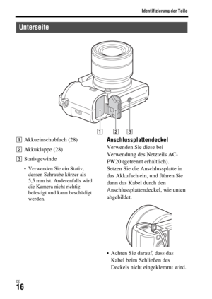 Page 148Identifizierung der Teile
DE16
AAkkueinschubfach (28)
BAkkuklappe (28)
CStativgewinde
 Verwenden Sie ein Stativ, 
dessen Schraube kürzer als 
5,5 mm ist. Anderenfalls wird 
die Kamera nicht richtig 
befestigt und kann beschädigt 
werden.
AnschlussplattendeckelVerwenden Sie diese bei 
Verwendung des Netzteils AC-
PW20 (getrennt erhältlich).
Setzen Sie die Anschlussplatte in 
das Akkufach ein, und führen Sie 
dann das Kabel durch den 
Anschlussplattendeckel, wie unten 
abgebildet.
 Achten Sie darauf, dass...