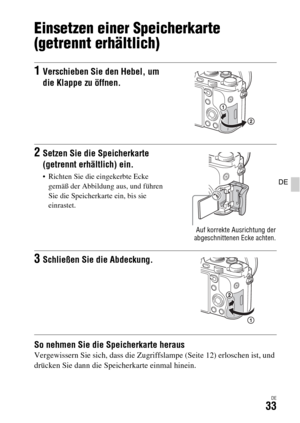 Page 165DE33
DE
Einsetzen einer Speicherkarte 
(getrennt erhältlich)
So nehmen Sie die Speicherkarte herausVergewissern Sie sich, dass die Zugriffslampe (Seite 12) erloschen ist, und 
drücken Sie dann die Speicherkarte einmal hinein.
1Verschieben Sie den Hebel, um 
die Klappe zu öffnen.
2Setzen Sie die Speicherkarte 
(getrennt erhältlich) ein.
 Richten Sie die eingekerbte Ecke 
gemäß der Abbildung aus, und führen 
Sie die Speicherkarte ein, bis sie 
einrastet.
Auf korrekte Ausrichtung der
abgeschnittenen Ecke...