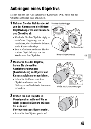 Page 167DE35
DE
Anbringen eines Objektivs
Stellen Sie den Ein-Aus-Schalter der Kamera auf OFF, bevor Sie das 
Objektiv anbringen oder abnehmen.
1Nehmen Sie den Gehäusedeckel 
von der Kamera und die Hintere 
Objektivkappe von der Rückseite 
des Objektivs ab.
 Wechseln Sie das Objektiv zügig in 
staubfreier Umgebung, um zu 
verhindern, dass Staub oder Schmutz 
in die Kamera eindringt.
Zum Aufnehmen entfernen Sie die 
vordere Objektivkappe von der 
Vorderseite des Objektivs.
2Montieren Sie das Objektiv, 
indem Sie...