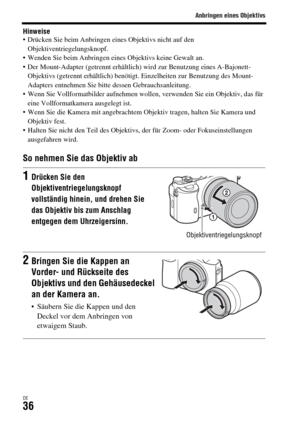 Page 168Anbringen eines Objektivs
DE36
Hinweise Drücken Sie beim Anbringen eines Objektivs nicht auf den 
Objektiventriegelungsknopf.
 Wenden Sie beim Anbringen eines Objektivs keine Gewalt an.
 Der Mount-Adapter (getrennt erhältlich) wird zur Benutzung eines A-Bajonett-
Objektivs (getrennt erhältlich) benötigt. Einzelheiten zur Benutzung des Mount-
Adapters entnehmen Sie bitte dessen Gebrauchsanleitung.
 Wenn Sie Vollformatbilder aufnehmen wollen, verwenden Sie ein Objektiv, das für 
eine Vollformatkamera...