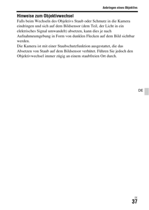 Page 169Anbringen eines Objektivs
DE37
DE
Hinweise zum ObjektivwechselFalls beim Wechseln des Objektivs Staub oder Schmutz in die Kamera 
eindringen und sich auf dem Bildsensor (dem Teil, der Licht in ein 
elektrisches Signal umwandelt) absetzen, kann dies je nach 
Aufnahmeumgebung in Form von dunklen Flecken auf dem Bild sichtbar 
werden.
Die Kamera ist mit einer Staubschutzfunktion ausgestattet, die das 
Absetzen von Staub auf dem Bildsensor verhütet. Führen Sie jedoch den 
Objektivwechsel immer zügig an einem...