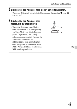 Page 173Aufnehmen von Standbildern
DE41
DE
5Drücken Sie den Auslöser halb nieder, um zu fokussieren.
 Wenn das Bild scharf ist, ertönt ein Piepton, und die Anzeige z oder   
leuchtet auf.
6Drücken Sie den Auslöser ganz 
nieder, um zu fotografieren.
 Wenn Sie Gesichter, nahe Motive 
(Makro) oder von [AF-Verriegelung] 
verfolgte Motive bei Einstellung von 
[Auto. Objektrahm.] auf [Auto] 
aufnehmen, analysiert die Kamera die 
Szene und beschneidet das 
aufgenommene Bild automatisch zu 
einer geeigneten Komposition....