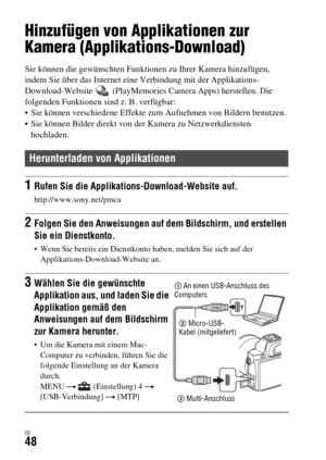 Page 180DE48
Verwendung von Applikationen
Hinzufügen von Applikationen zur 
Kamera (Applikations-Download)
Sie können die gewünschten Funktionen zu Ihrer Kamera hinzufügen, 
indem Sie über das Internet eine Verbindung mit der Applikations-
Download-Website   (PlayMemories Camera Apps) herstellen. Die 
folgenden Funktionen sind z. B. verfügbar:
 Sie können verschiedene Effekte zum Aufnehmen von Bildern benutzen.
 Sie können Bilder direkt von der Kamera zu Netzwerkdiensten 
hochladen.
Herunterladen von...